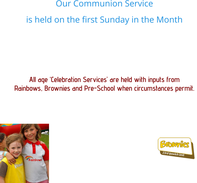 Our Communion Service  is held on the first Sunday in the Month   All age ‘Celebration Services’ are held with inputs from  Rainbows, Brownies and Pre-School when circumstances permit.