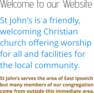 Welcome to our Website St John's is a friendly, welcoming Christian church offering worship for all and facilities for the local community. St John’s serves the area of East Ipswich but many members of our congregation come from outside this immediate area.